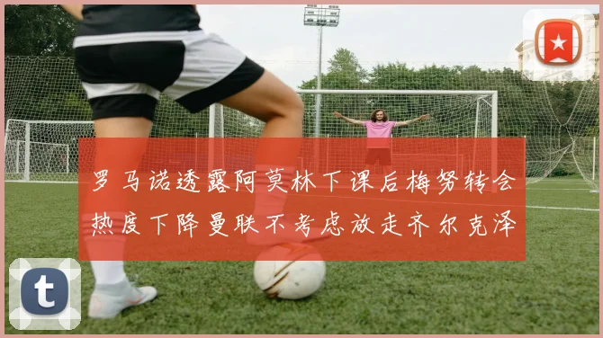 罗马诺透露阿莫林下课后梅努转会热度下降曼联不考虑放走齐尔克泽