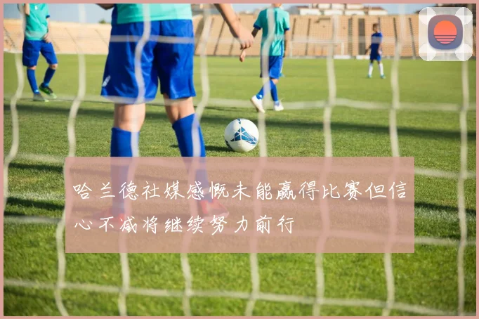 哈兰德社媒感慨未能赢得比赛但信心不减将继续努力前行