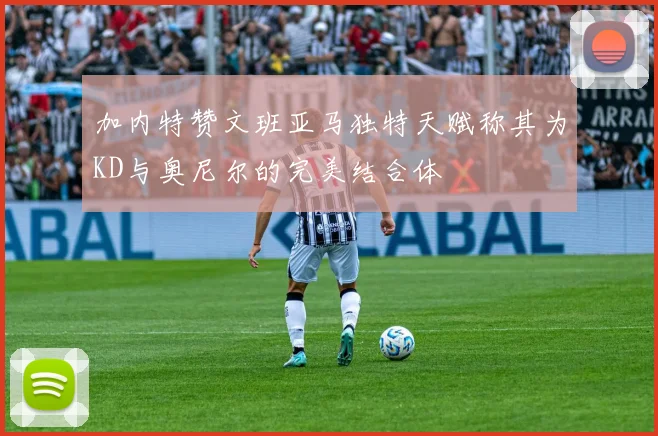 加内特赞文班亚马独特天赋称其为KD与奥尼尔的完美结合体