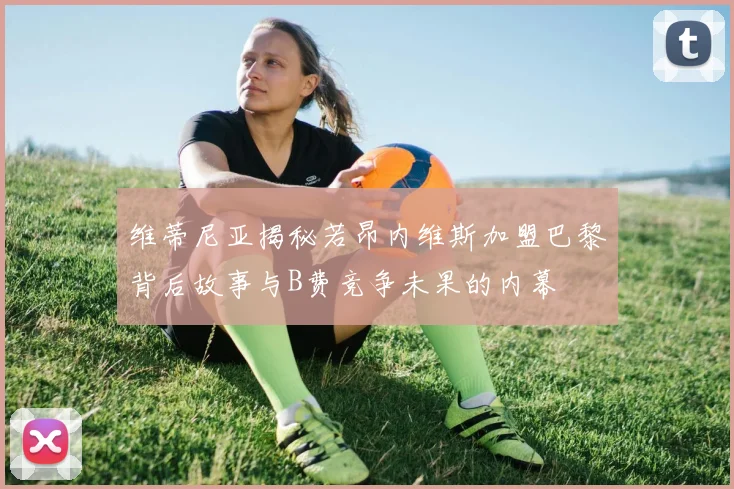 维蒂尼亚揭秘若昂内维斯加盟巴黎背后故事与B费竞争未果的内幕