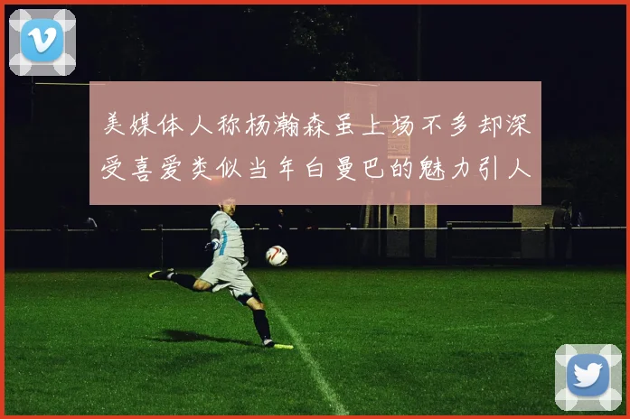 美媒体人称杨瀚森虽上场不多却深受喜爱类似当年白曼巴的魅力引人瞩目