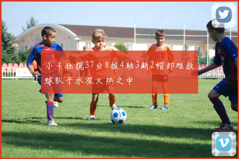 小卡独揽37分8板4助3断2帽却难救球队于水深火热之中