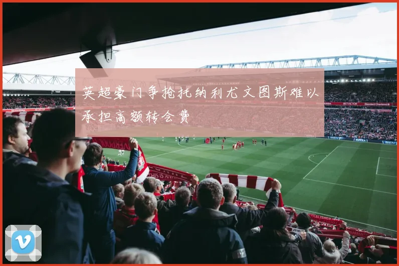 英超豪门争抢托纳利尤文图斯难以承担高额转会费