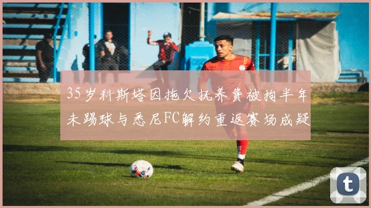 35岁科斯塔因拖欠抚养费被拘半年未踢球与悉尼FC解约重返赛场成疑