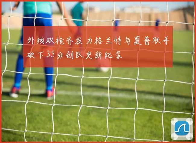 外线双枪齐发力格兰特与夏普联手砍下35分创队史新纪录