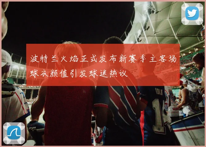 波特兰火焰正式发布新赛季主客场球衣颜值引发球迷热议
