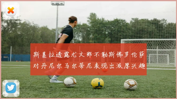 斯基拉透露尤文那不勒斯佛罗伦萨对丹尼尔马尔蒂尼表现出浓厚兴趣