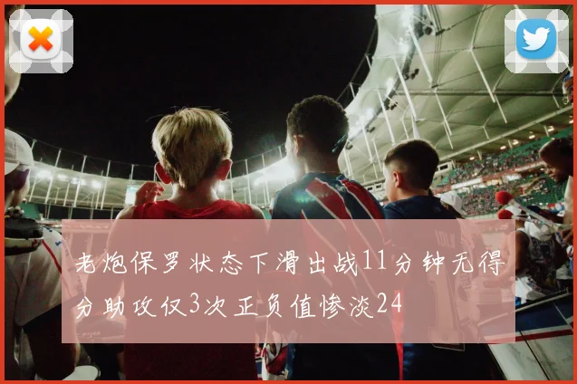 老炮保罗状态下滑出战11分钟无得分助攻仅3次正负值惨淡24
