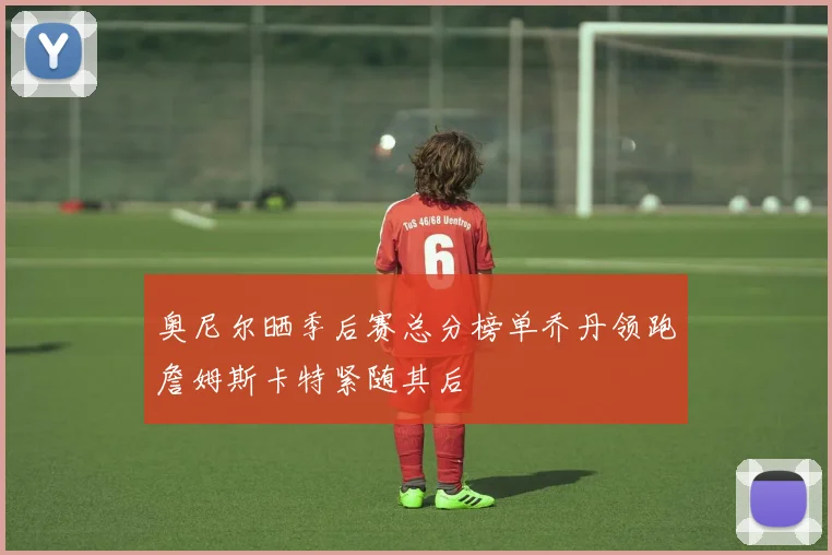 奥尼尔晒季后赛总分榜单乔丹领跑詹姆斯卡特紧随其后