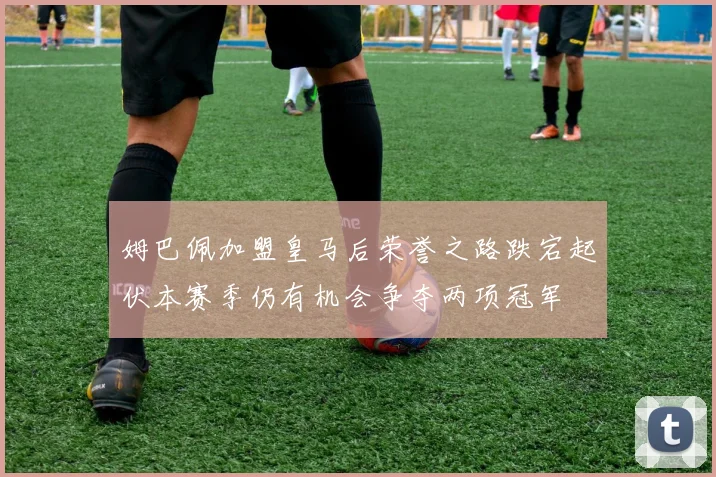 姆巴佩加盟皇马后荣誉之路跌宕起伏本赛季仍有机会争夺两项冠军