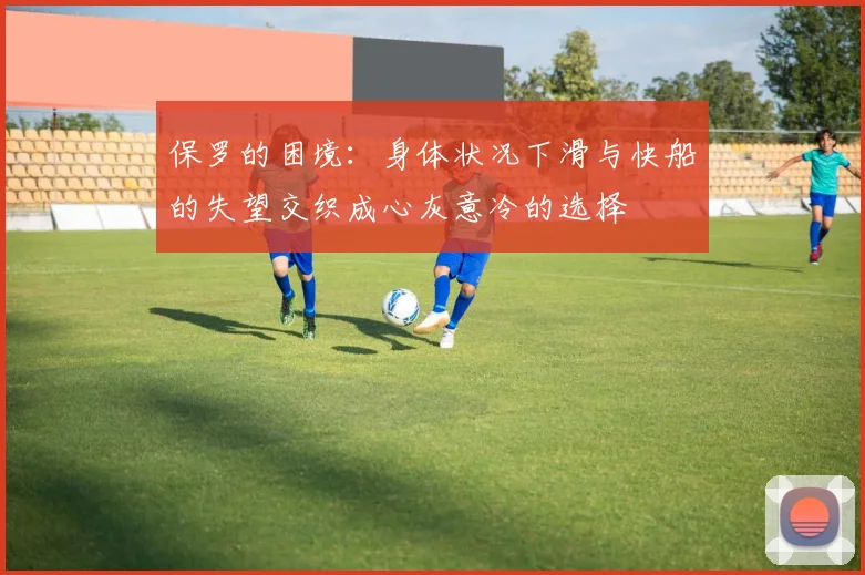 保罗的困境：身体状况下滑与快船的失望交织成心灰意冷的选择