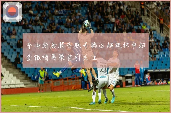李海新唐顺齐联手执法超级杯中超金银哨再聚首引关注