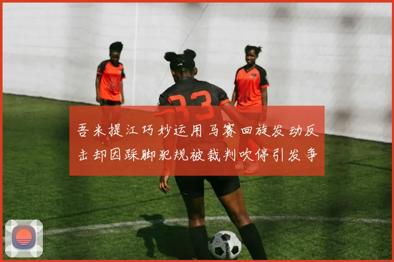 吾米提江巧妙运用马赛回旋发动反击却因踩脚犯规被裁判吹停引发争议