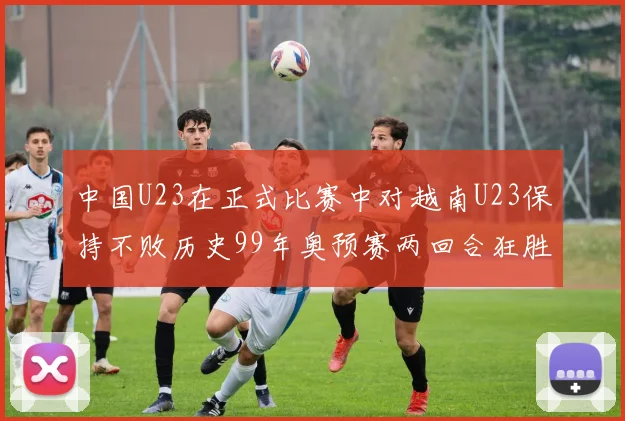 中国U23在正式比赛中对越南U23保持不败历史99年奥预赛两回合狂胜7-0
