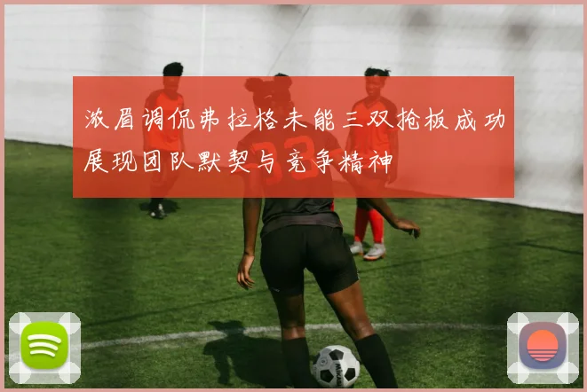 浓眉调侃弗拉格未能三双抢板成功展现团队默契与竞争精神