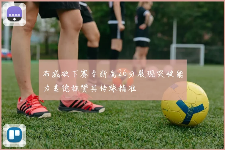 布威砍下赛季新高26分展现突破能力基德称赞其传球精准