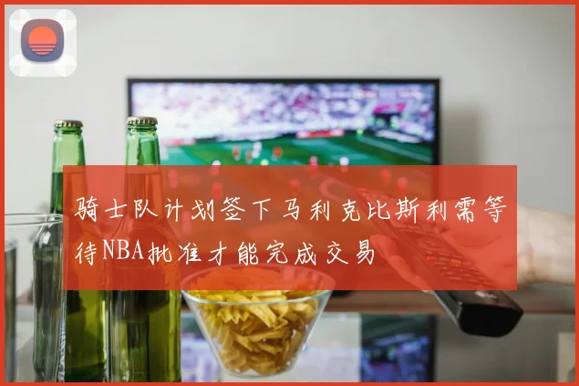 骑士队计划签下马利克比斯利需等待NBA批准才能完成交易