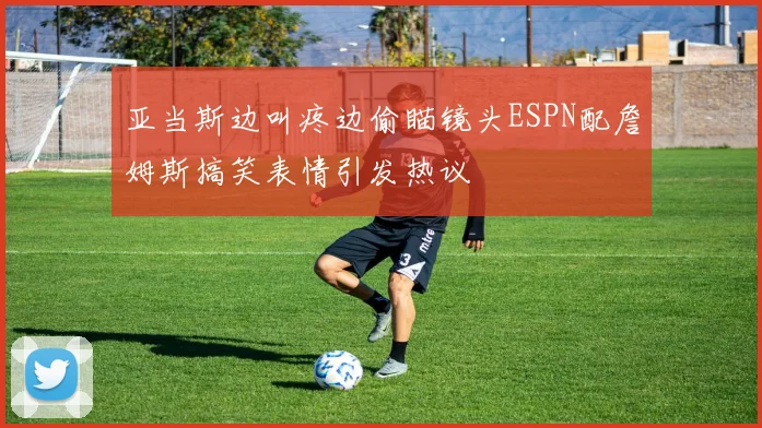 亚当斯边叫疼边偷瞄镜头ESPN配詹姆斯搞笑表情引发热议