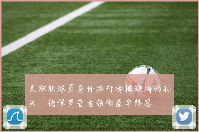 美职联球员身价排行榜揭晓梅西孙兴慜德保罗普吉领衔豪华阵容