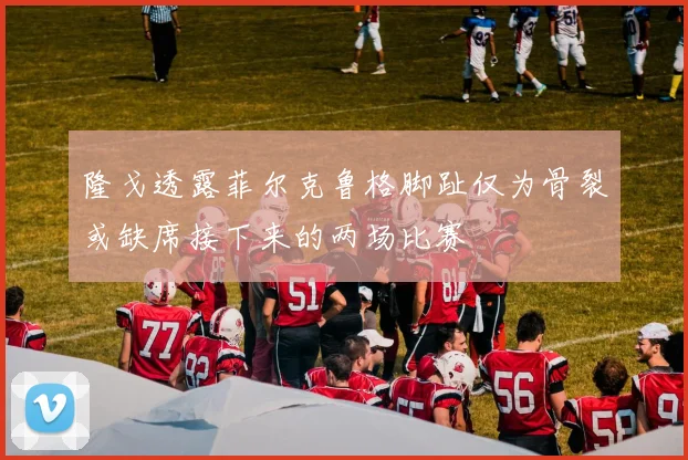 隆戈透露菲尔克鲁格脚趾仅为骨裂或缺席接下来的两场比赛