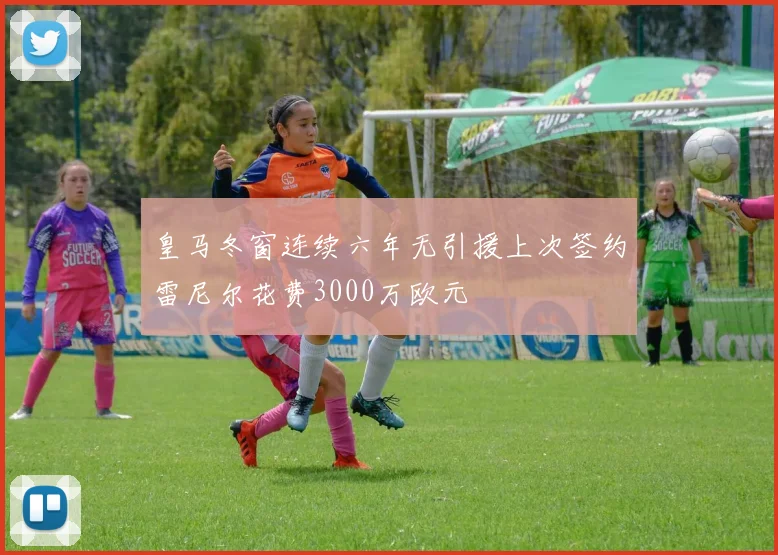 皇马冬窗连续六年无引援上次签约雷尼尔花费3000万欧元