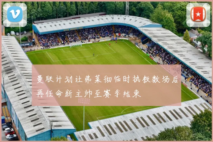 曼联计划让弗莱彻临时执教数场后再任命新主帅至赛季结束