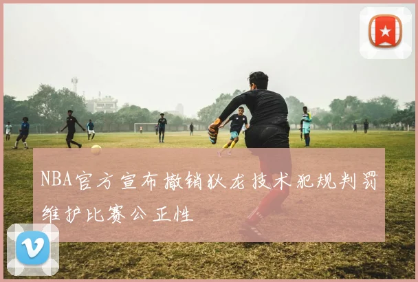 NBA官方宣布撤销狄龙技术犯规判罚维护比赛公正性